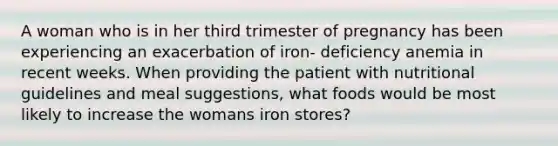 A woman who is in her third trimester of pregnancy has been experiencing an exacerbation of iron- deficiency anemia in recent weeks. When providing the patient with nutritional guidelines and meal suggestions, what foods would be most likely to increase the womans iron stores?