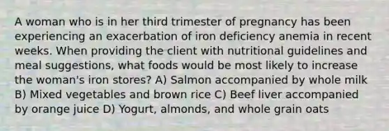 A woman who is in her third trimester of pregnancy has been experiencing an exacerbation of iron deficiency anemia in recent weeks. When providing the client with nutritional guidelines and meal suggestions, what foods would be most likely to increase the woman's iron stores? A) Salmon accompanied by whole milk B) Mixed vegetables and brown rice C) Beef liver accompanied by orange juice D) Yogurt, almonds, and whole grain oats