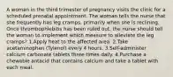 A woman in the third trimester of pregnancy visits the clinic for a scheduled prenatal appointment. The woman tells the nurse that she frequently has leg cramps, primarily when she is reclining. Once thrombophlebitis has been ruled out, the nurse should tell the woman to implement which measure to alleviate the leg cramps? 1.Apply heat to the affected area. 2.Take acetaminophen (Tylenol) every 4 hours. 3.Self-administer calcium carbonate tablets three times daily. 4.Purchase a chewable antacid that contains calcium and take a tablet with each meal.