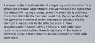 A woman in the third trimester of pregnancy visits the clinic for a scheduled prenatal appointment. The woman tells the nurse that she frequently has leg cramps, primarily when she is reclining. Once thrombophlebitis has been ruled out, the nurse should tell the woman to implement which measure to alleviate the leg cramps? 1. Apply heat to the affected area. 2. Take acetaminophen (Tylenol) every 4 hours. 3. Self-administer calcium carbonate tablets three times daily. 4. Purchase a chewable antacid that contains calcium and take a tablet with each meal.