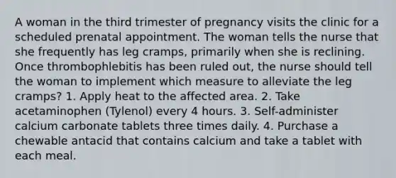 A woman in the third trimester of pregnancy visits the clinic for a scheduled prenatal appointment. The woman tells the nurse that she frequently has leg cramps, primarily when she is reclining. Once thrombophlebitis has been ruled out, the nurse should tell the woman to implement which measure to alleviate the leg cramps? 1. Apply heat to the affected area. 2. Take acetaminophen (Tylenol) every 4 hours. 3. Self-administer calcium carbonate tablets three times daily. 4. Purchase a chewable antacid that contains calcium and take a tablet with each meal.