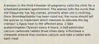 A woman in the third trimester of pregnancy visits the clinic for a scheduled prenatal appointment. The woman tells the nurse that she frequently has leg cramps, primarily when she is reclining. Once thrombophlebitis has been ruled out, the nurse should tell the woman to implement which measure to alleviate the leg cramps? 1-Apply heat to the affected area. 2-Take acetaminophen (Tylenol) every 4 hours. 3-Self-administer calcium carbonate tablets three times daily. 4-Purchase a chewable antacid that contains calcium and take a tablet with each meal.