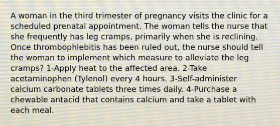 A woman in the third trimester of pregnancy visits the clinic for a scheduled prenatal appointment. The woman tells the nurse that she frequently has leg cramps, primarily when she is reclining. Once thrombophlebitis has been ruled out, the nurse should tell the woman to implement which measure to alleviate the leg cramps? 1-Apply heat to the affected area. 2-Take acetaminophen (Tylenol) every 4 hours. 3-Self-administer calcium carbonate tablets three times daily. 4-Purchase a chewable antacid that contains calcium and take a tablet with each meal.