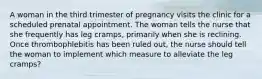 A woman in the third trimester of pregnancy visits the clinic for a scheduled prenatal appointment. The woman tells the nurse that she frequently has leg cramps, primarily when she is reclining. Once thrombophlebitis has been ruled out, the nurse should tell the woman to implement which measure to alleviate the leg cramps?