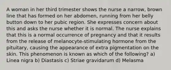 A woman in her third trimester shows the nurse a narrow, brown line that has formed on her abdomen, running from her belly button down to her pubic region. She expresses concern about this and asks the nurse whether it is normal. The nurse explains that this is a normal occurrence of pregnancy and that it results from the release of melanocyte-stimulating hormone from the pituitary, causing the appearance of extra pigmentation on the skin. This phenomenon is known as which of the following? a) Linea nigra b) Diastasis c) Striae gravidarum d) Melasma