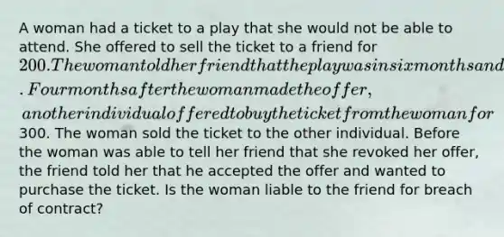 A woman had a ticket to a play that she would not be able to attend. She offered to sell the ticket to a friend for 200. The woman told her friend that the play was in six months and that he could accept her offer any time before that date. Four months after the woman made the offer, another individual offered to buy the ticket from the woman for300. The woman sold the ticket to the other individual. Before the woman was able to tell her friend that she revoked her offer, the friend told her that he accepted the offer and wanted to purchase the ticket. Is the woman liable to the friend for breach of contract?