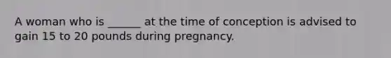 A woman who is ______ at the time of conception is advised to gain 15 to 20 pounds during pregnancy.