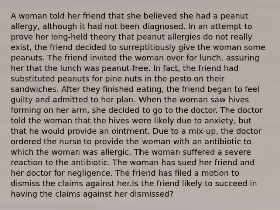 A woman told her friend that she believed she had a peanut allergy, although it had not been diagnosed. In an attempt to prove her long-held theory that peanut allergies do not really exist, the friend decided to surreptitiously give the woman some peanuts. The friend invited the woman over for lunch, assuring her that the lunch was peanut-free. In fact, the friend had substituted peanuts for pine nuts in the pesto on their sandwiches. After they finished eating, the friend began to feel guilty and admitted to her plan. When the woman saw hives forming on her arm, she decided to go to the doctor. The doctor told the woman that the hives were likely due to anxiety, but that he would provide an ointment. Due to a mix-up, the doctor ordered the nurse to provide the woman with an antibiotic to which the woman was allergic. The woman suffered a severe reaction to the antibiotic. The woman has sued her friend and her doctor for negligence. The friend has filed a motion to dismiss the claims against her.Is the friend likely to succeed in having the claims against her dismissed?