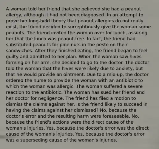 A woman told her friend that she believed she had a peanut allergy, although it had not been diagnosed. In an attempt to prove her long-held theory that peanut allergies do not really exist, the friend decided to surreptitiously give the woman some peanuts. The friend invited the woman over for lunch, assuring her that the lunch was peanut-free. In fact, the friend had substituted peanuts for pine nuts in the pesto on their sandwiches. After they finished eating, the friend began to feel guilty and admitted to her plan. When the woman saw hives forming on her arm, she decided to go to the doctor. The doctor told the woman that the hives were likely due to anxiety, but that he would provide an ointment. Due to a mix-up, the doctor ordered the nurse to provide the woman with an antibiotic to which the woman was allergic. The woman suffered a severe reaction to the antibiotic. The woman has sued her friend and her doctor for negligence. The friend has filed a motion to dismiss the claims against her. Is the friend likely to succeed in having the claims against her dismissed? No, because the doctor's error and the resulting harm were foreseeable. No, because the friend's actions were the direct cause of the woman's injuries. Yes, because the doctor's error was the direct cause of the woman's injuries. Yes, because the doctor's error was a superseding cause of the woman's injuries.