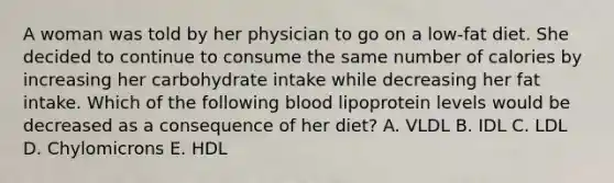 A woman was told by her physician to go on a low-fat diet. She decided to continue to consume the same number of calories by increasing her carbohydrate intake while decreasing her fat intake. Which of the following blood lipoprotein levels would be decreased as a consequence of her diet? A. VLDL B. IDL C. LDL D. Chylomicrons E. HDL