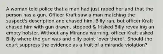 A woman told police that a man had just raped her and that the person has a gun. Officer Kraft saw a man matching the suspect's description and chased him. Billy ran, but officer Kraft chased him with gun drawn, stopped & frisked Billy revealing an empty holster. Without any Miranda warning, officer Kraft asked Billy where the gun was and billy point "over there". Should the court suppress the evidence as a fruit of a miranda violation?