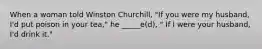 When a woman told Winston Churchill, "If you were my husband, I'd put poison in your tea," he _____e(d), " If I were your husband, I'd drink it."