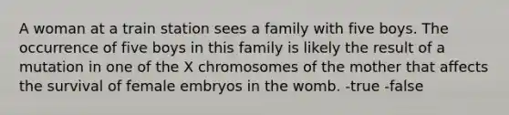 A woman at a train station sees a family with five boys. The occurrence of five boys in this family is likely the result of a mutation in one of the X chromosomes of the mother that affects the survival of female embryos in the womb. -true -false