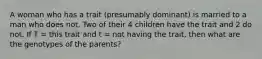 A woman who has a trait (presumably dominant) is married to a man who does not. Two of their 4 children have the trait and 2 do not. If T = this trait and t = not having the trait, then what are the genotypes of the parents?