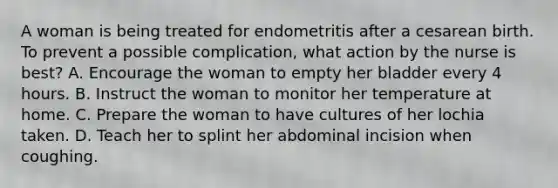 A woman is being treated for endometritis after a cesarean birth. To prevent a possible complication, what action by the nurse is best? A. Encourage the woman to empty her bladder every 4 hours. B. Instruct the woman to monitor her temperature at home. C. Prepare the woman to have cultures of her lochia taken. D. Teach her to splint her abdominal incision when coughing.