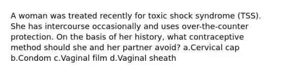 A woman was treated recently for toxic shock syndrome (TSS). She has intercourse occasionally and uses over-the-counter protection. On the basis of her history, what contraceptive method should she and her partner avoid? a.Cervical cap b.Condom c.Vaginal film d.Vaginal sheath