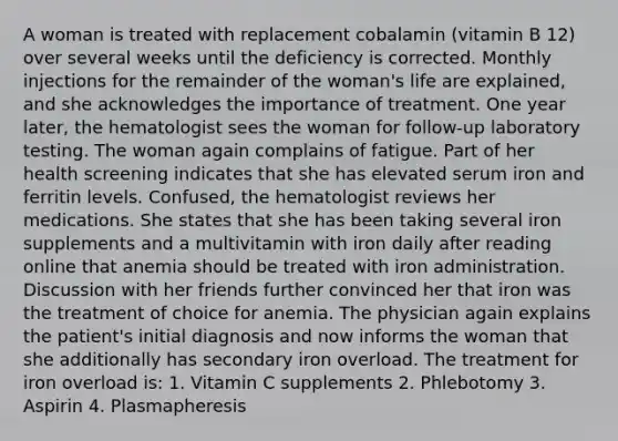 A woman is treated with replacement cobalamin (vitamin B 12) over several weeks until the deficiency is corrected. Monthly injections for the remainder of the woman's life are explained, and she acknowledges the importance of treatment. One year later, the hematologist sees the woman for follow-up laboratory testing. The woman again complains of fatigue. Part of her health screening indicates that she has elevated serum iron and ferritin levels. Confused, the hematologist reviews her medications. She states that she has been taking several iron supplements and a multivitamin with iron daily after reading online that anemia should be treated with iron administration. Discussion with her friends further convinced her that iron was the treatment of choice for anemia. The physician again explains the patient's initial diagnosis and now informs the woman that she additionally has secondary iron overload. The treatment for iron overload is: 1. Vitamin C supplements 2. Phlebotomy 3. Aspirin 4. Plasmapheresis