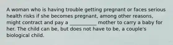 A woman who is having trouble getting pregnant or faces serious health risks if she becomes pregnant, among other reasons, might contract and pay a ___________ mother to carry a baby for her. The child can be, but does not have to be, a couple's biological child.