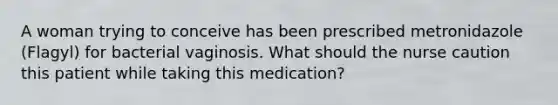 A woman trying to conceive has been prescribed metronidazole (Flagyl) for bacterial vaginosis. What should the nurse caution this patient while taking this medication?