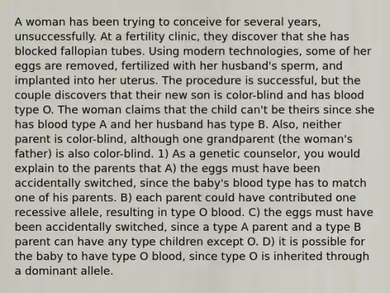 A woman has been trying to conceive for several years, unsuccessfully. At a fertility clinic, they discover that she has blocked fallopian tubes. Using modern technologies, some of her eggs are removed, fertilized with her husband's sperm, and implanted into her uterus. The procedure is successful, but the couple discovers that their new son is color-blind and has blood type O. The woman claims that the child can't be theirs since she has blood type A and her husband has type B. Also, neither parent is color-blind, although one grandparent (the woman's father) is also color-blind. 1) As a genetic counselor, you would explain to the parents that A) the eggs must have been accidentally switched, since the baby's blood type has to match one of his parents. B) each parent could have contributed one recessive allele, resulting in type O blood. C) the eggs must have been accidentally switched, since a type A parent and a type B parent can have any type children except O. D) it is possible for the baby to have type O blood, since type O is inherited through a dominant allele.