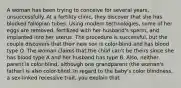 A woman has been trying to conceive for several years, unsuccessfully. At a fertility clinic, they discover that she has blocked fallopian tubes. Using modern technologies, some of her eggs are removed, fertilized with her husband's sperm, and implanted into her uterus. The procedure is successful, but the couple discovers that their new son is color-blind and has blood type O. The woman claims that the child can't be theirs since she has blood type A and her husband has type B. Also, neither parent is color-blind, although one grandparent (the woman's father) is also color-blind. In regard to the baby's color blindness, a sex-linked recessive trait, you explain that