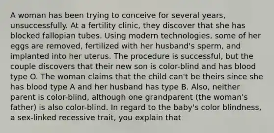 A woman has been trying to conceive for several years, unsuccessfully. At a fertility clinic, they discover that she has blocked fallopian tubes. Using modern technologies, some of her eggs are removed, fertilized with her husband's sperm, and implanted into her uterus. The procedure is successful, but the couple discovers that their new son is color-blind and has blood type O. The woman claims that the child can't be theirs since she has blood type A and her husband has type B. Also, neither parent is color-blind, although one grandparent (the woman's father) is also color-blind. In regard to the baby's color blindness, a sex-linked recessive trait, you explain that