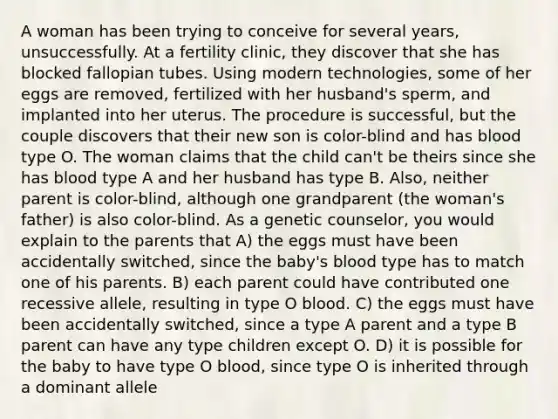 A woman has been trying to conceive for several years, unsuccessfully. At a fertility clinic, they discover that she has blocked fallopian tubes. Using modern technologies, some of her eggs are removed, fertilized with her husband's sperm, and implanted into her uterus. The procedure is successful, but the couple discovers that their new son is color-blind and has blood type O. The woman claims that the child can't be theirs since she has blood type A and her husband has type B. Also, neither parent is color-blind, although one grandparent (the woman's father) is also color-blind. As a genetic counselor, you would explain to the parents that A) the eggs must have been accidentally switched, since the baby's blood type has to match one of his parents. B) each parent could have contributed one recessive allele, resulting in type O blood. C) the eggs must have been accidentally switched, since a type A parent and a type B parent can have any type children except O. D) it is possible for the baby to have type O blood, since type O is inherited through a dominant allele