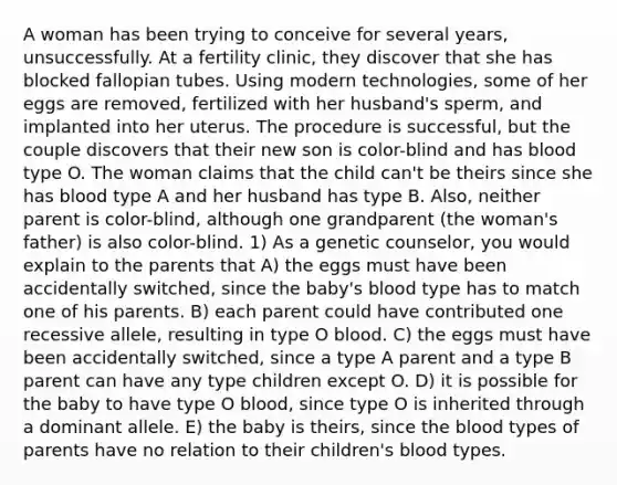 A woman has been trying to conceive for several years, unsuccessfully. At a fertility clinic, they discover that she has blocked fallopian tubes. Using modern technologies, some of her eggs are removed, fertilized with her husband's sperm, and implanted into her uterus. The procedure is successful, but the couple discovers that their new son is color-blind and has blood type O. The woman claims that the child can't be theirs since she has blood type A and her husband has type B. Also, neither parent is color-blind, although one grandparent (the woman's father) is also color-blind. 1) As a genetic counselor, you would explain to the parents that A) the eggs must have been accidentally switched, since the baby's blood type has to match one of his parents. B) each parent could have contributed one recessive allele, resulting in type O blood. C) the eggs must have been accidentally switched, since a type A parent and a type B parent can have any type children except O. D) it is possible for the baby to have type O blood, since type O is inherited through a dominant allele. E) the baby is theirs, since the blood types of parents have no relation to their children's blood types.