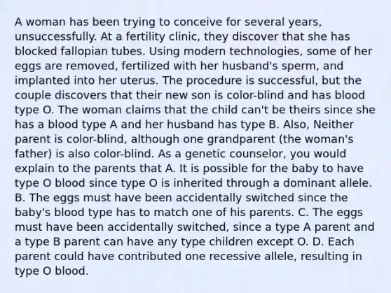 A woman has been trying to conceive for several years, unsuccessfully. At a fertility clinic, they discover that she has blocked fallopian tubes. Using modern technologies, some of her eggs are removed, fertilized with her husband's sperm, and implanted into her uterus. The procedure is successful, but the couple discovers that their new son is color-blind and has blood type O. The woman claims that the child can't be theirs since she has a blood type A and her husband has type B. Also, Neither parent is color-blind, although one grandparent (the woman's father) is also color-blind. As a genetic counselor, you would explain to the parents that A. It is possible for the baby to have type O blood since type O is inherited through a dominant allele. B. The eggs must have been accidentally switched since the baby's blood type has to match one of his parents. C. The eggs must have been accidentally switched, since a type A parent and a type B parent can have any type children except O. D. Each parent could have contributed one recessive allele, resulting in type O blood.