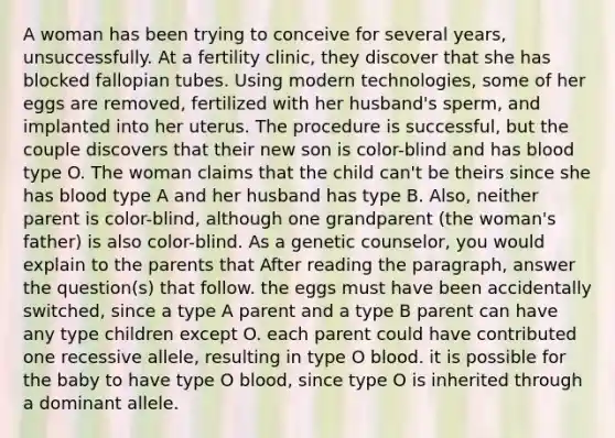 A woman has been trying to conceive for several years, unsuccessfully. At a fertility clinic, they discover that she has blocked fallopian tubes. Using modern technologies, some of her eggs are removed, fertilized with her husband's sperm, and implanted into her uterus. The procedure is successful, but the couple discovers that their new son is color-blind and has blood type O. The woman claims that the child can't be theirs since she has blood type A and her husband has type B. Also, neither parent is color-blind, although one grandparent (the woman's father) is also color-blind. As a genetic counselor, you would explain to the parents that After reading the paragraph, answer the question(s) that follow. the eggs must have been accidentally switched, since a type A parent and a type B parent can have any type children except O. each parent could have contributed one recessive allele, resulting in type O blood. it is possible for the baby to have type O blood, since type O is inherited through a dominant allele.