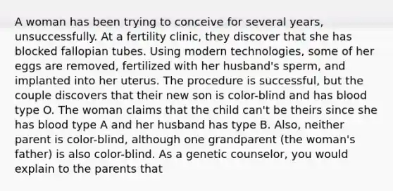 A woman has been trying to conceive for several years, unsuccessfully. At a fertility clinic, they discover that she has blocked fallopian tubes. Using modern technologies, some of her eggs are removed, fertilized with her husband's sperm, and implanted into her uterus. The procedure is successful, but the couple discovers that their new son is color-blind and has blood type O. The woman claims that the child can't be theirs since she has blood type A and her husband has type B. Also, neither parent is color-blind, although one grandparent (the woman's father) is also color-blind. As a genetic counselor, you would explain to the parents that