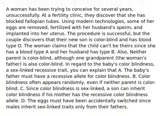 A woman has been trying to conceive for several years, unsuccessfully. At a fertility clinic, they discover that she has blocked fallopian tubes. Using modern technologies, some of her eggs are removed, fertilized with her husband's sperm, and implanted into her uterus. The procedure is successful, but the couple discovers that their new son is color-blind and has blood type O. The woman claims that the child can't be theirs since she has a blood type A and her husband has type B. Also, Neither parent is color-blind, although one grandparent (the woman's father) is also color-blind. In regard to the baby's color blindness, a sex-linked recessive trait, you can explain that A. The baby's father must have a recessive allele for color blindness. B. Color blindness often appears randomly, even if neither parent is color-blind. C. Since color blindness is sex-linked, a son can inherit color blindness if his mother has the recessive color blindness allele. D. The eggs must have been accidentally switched since males inherit sex-linked traits only from their fathers.