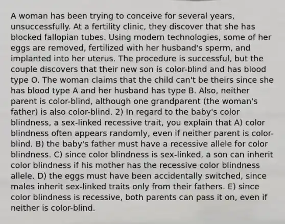 A woman has been trying to conceive for several years, unsuccessfully. At a fertility clinic, they discover that she has blocked fallopian tubes. Using modern technologies, some of her eggs are removed, fertilized with her husband's sperm, and implanted into her uterus. The procedure is successful, but the couple discovers that their new son is color-blind and has blood type O. The woman claims that the child can't be theirs since she has blood type A and her husband has type B. Also, neither parent is color-blind, although one grandparent (the woman's father) is also color-blind. 2) In regard to the baby's color blindness, a sex-linked recessive trait, you explain that A) color blindness often appears randomly, even if neither parent is color-blind. B) the baby's father must have a recessive allele for color blindness. C) since color blindness is sex-linked, a son can inherit color blindness if his mother has the recessive color blindness allele. D) the eggs must have been accidentally switched, since males inherit sex-linked traits only from their fathers. E) since color blindness is recessive, both parents can pass it on, even if neither is color-blind.