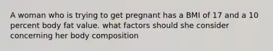 A woman who is trying to get pregnant has a BMI of 17 and a 10 percent body fat value. what factors should she consider concerning her body composition