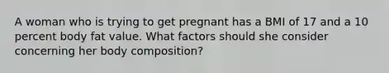 A woman who is trying to get pregnant has a BMI of 17 and a 10 percent body fat value. What factors should she consider concerning her body composition?