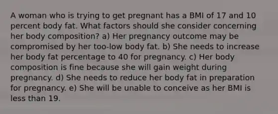 A woman who is trying to get pregnant has a BMI of 17 and 10 percent body fat. What factors should she consider concerning her body composition? a) Her pregnancy outcome may be compromised by her too-low body fat. b) She needs to increase her body fat percentage to 40 for pregnancy. c) Her body composition is fine because she will gain weight during pregnancy. d) She needs to reduce her body fat in preparation for pregnancy. e) She will be unable to conceive as her BMI is less than 19.