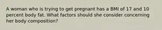 A woman who is trying to get pregnant has a BMI of 17 and 10 percent body fat. What factors should she consider concerning her body composition?