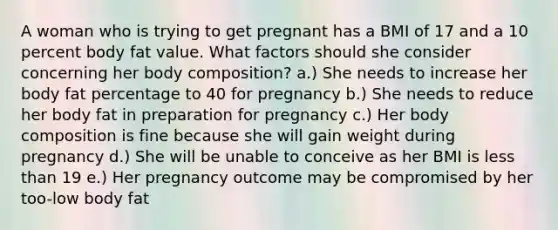 A woman who is trying to get pregnant has a BMI of 17 and a 10 percent body fat value. What factors should she consider concerning her body composition? a.) She needs to increase her body fat percentage to 40 for pregnancy b.) She needs to reduce her body fat in preparation for pregnancy c.) Her body composition is fine because she will gain weight during pregnancy d.) She will be unable to conceive as her BMI is less than 19 e.) Her pregnancy outcome may be compromised by her too-low body fat