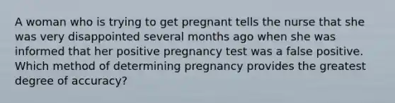 A woman who is trying to get pregnant tells the nurse that she was very disappointed several months ago when she was informed that her positive pregnancy test was a false positive. Which method of determining pregnancy provides the greatest degree of accuracy?