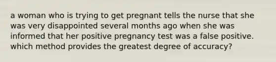 a woman who is trying to get pregnant tells the nurse that she was very disappointed several months ago when she was informed that her positive pregnancy test was a false positive. which method provides the greatest degree of accuracy?