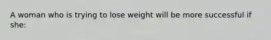 A woman who is trying to lose weight will be more successful if she: