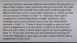 A woman trying to become pregnant was told by her physician to take a daily supple- ment containing 400 g of folic acid. She asks why a supplement is better than eating folic acid through food. Which statement is the nurses' best response? a. "There are few natural sources of folate in food." b. "Synthetic folic acid in supplements and fortified foods is better absorbed, more available, and a more reliable source than the folate found naturally in food." c. "Folate in food is equally as good as folic acid in supplements. It is just easier to take it in pill form and then you don't have to worry about how much you're getting in food." d. "If you are sure that you eat at least five servings of fruits and vegetables every day, you don't really need to take a supplement of folic acid."