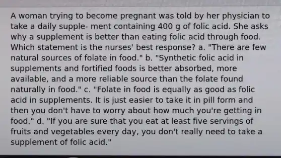 A woman trying to become pregnant was told by her physician to take a daily supple- ment containing 400 g of folic acid. She asks why a supplement is better than eating folic acid through food. Which statement is the nurses' best response? a. "There are few natural sources of folate in food." b. "Synthetic folic acid in supplements and fortified foods is better absorbed, more available, and a more reliable source than the folate found naturally in food." c. "Folate in food is equally as good as folic acid in supplements. It is just easier to take it in pill form and then you don't have to worry about how much you're getting in food." d. "If you are sure that you eat at least five servings of fruits and vegetables every day, you don't really need to take a supplement of folic acid."