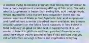 A woman trying to become pregnant was told by her physician to take a daily supplement containing 400 ug of folic acid. She asks what a supplement is better than eating folic acid through foods. Which statement is the nurse's best response? There are few natural sources of folate in food Synthetic folic acid supplement and fortified food is better absorbed, more available, and a more reliable source than the folate found naturally in food Folate in food is equally as good as folic acid in supplements. It is just easier to take it in pill form and then you don't have to worry about how much you're getting in food If you are sure that you eat at least five servings of fruits and vegetables everyday