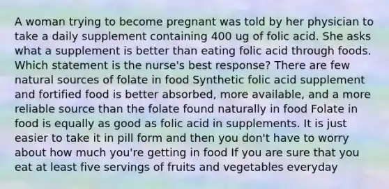 A woman trying to become pregnant was told by her physician to take a daily supplement containing 400 ug of folic acid. She asks what a supplement is better than eating folic acid through foods. Which statement is the nurse's best response? There are few natural sources of folate in food Synthetic folic acid supplement and fortified food is better absorbed, more available, and a more reliable source than the folate found naturally in food Folate in food is equally as good as folic acid in supplements. It is just easier to take it in pill form and then you don't have to worry about how much you're getting in food If you are sure that you eat at least five servings of fruits and vegetables everyday