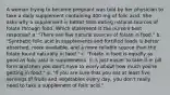 A woman trying to become pregnant was told by her physician to take a daily supplement containing 400 mg of folic acid. She asks why a supplement is better than eating natural sources of folate through food. Which statement is the nurse's best response? a. "There are few natural sources of folate in food." b. "Synthetic folic acid in supplements and fortified foods is better absorbed, more available, and a more reliable source than the folate found naturally in food." c. "Folate in food is equally as good as folic acid in supplements. It is just easier to take it in pill form and then you don't have to worry about how much you're getting in food." d. "If you are sure that you eat at least five servings of fruits and vegetables every day, you don't really need to take a supplement of folic acid."