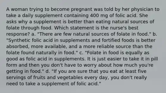 A woman trying to become pregnant was told by her physician to take a daily supplement containing 400 mg of folic acid. She asks why a supplement is better than eating natural sources of folate through food. Which statement is the nurse's best response? a. "There are few natural sources of folate in food." b. "Synthetic folic acid in supplements and fortified foods is better absorbed, more available, and a more reliable source than the folate found naturally in food." c. "Folate in food is equally as good as folic acid in supplements. It is just easier to take it in pill form and then you don't have to worry about how much you're getting in food." d. "If you are sure that you eat at least five servings of fruits and vegetables every day, you don't really need to take a supplement of folic acid."