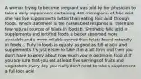 A woman trying to become pregnant was told by her physician to take a daily supplement containing 400 micrograms of folic acid she has five supplements better than eating folic acid through foods. Which statement is the nurses best response a. There are few natural sources of folate in foods b. Synthetic folic acid in supplements and fortified foods is better absorbed more available and a more reliable source than folate found naturally in foods c. Fully in foods is equally as good as full of acid and supplements it's just easier to take it in a pill form and then you don't have to worry about how much you're getting in food d. If you are sure that you eat at least five servings of fruits and vegetables every day you really don't need to take a supplement a full look acid