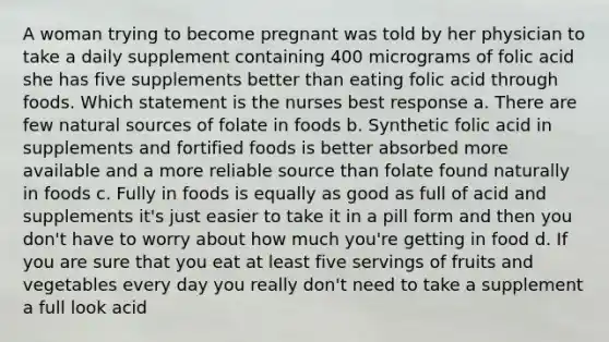 A woman trying to become pregnant was told by her physician to take a daily supplement containing 400 micrograms of folic acid she has five supplements better than eating folic acid through foods. Which statement is the nurses best response a. There are few natural sources of folate in foods b. Synthetic folic acid in supplements and fortified foods is better absorbed more available and a more reliable source than folate found naturally in foods c. Fully in foods is equally as good as full of acid and supplements it's just easier to take it in a pill form and then you don't have to worry about how much you're getting in food d. If you are sure that you eat at least five servings of fruits and vegetables every day you really don't need to take a supplement a full look acid