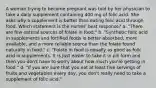 A woman trying to become pregnant was told by her physician to take a daily supplement containing 400 mg of folic acid. She asks why a supplement is better than eating folic acid through food. Which statement is the nurses' best response? a. "There are few natural sources of folate in food." b. "Synthetic folic acid in supplements and fortified foods is better absorbed, more available, and a more reliable source than the folate found naturally in food." c. "Folate in food is equally as good as folic acid in supplements. It is just easier to take it in pill form and then you don't have to worry about how much you're getting in food." d. "If you are sure that you eat at least five servings of fruits and vegetables every day, you don't really need to take a supplement of folic acid."